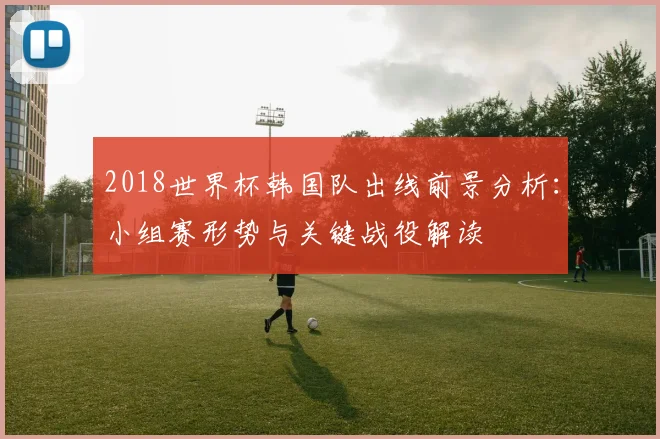 2018世界杯韩国队出线前景分析：小组赛形势与关键战役解读