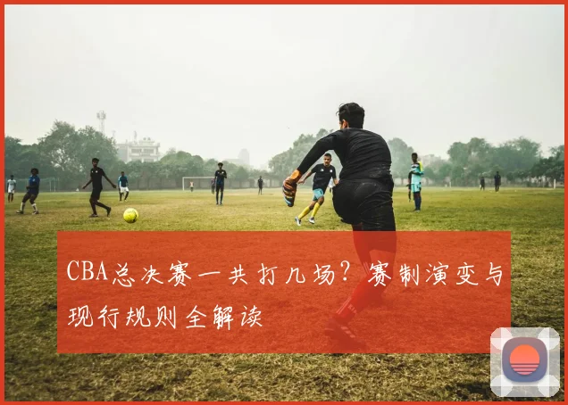 CBA总决赛一共打几场？赛制演变与现行规则全解读