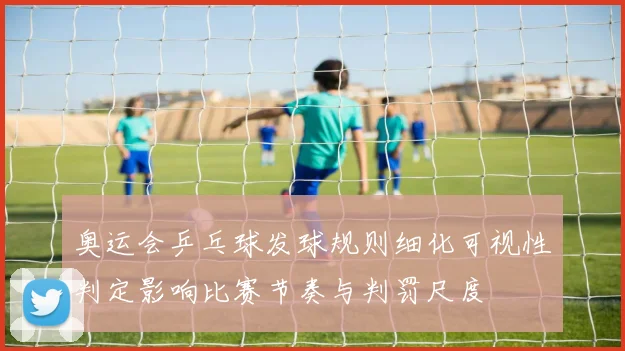 奥运会乒乓球发球规则细化可视性判定影响比赛节奏与判罚尺度