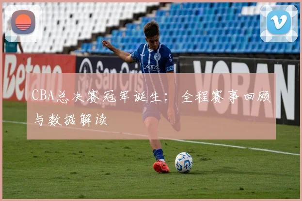 CBA总决赛冠军诞生：全程赛事回顾与数据解读