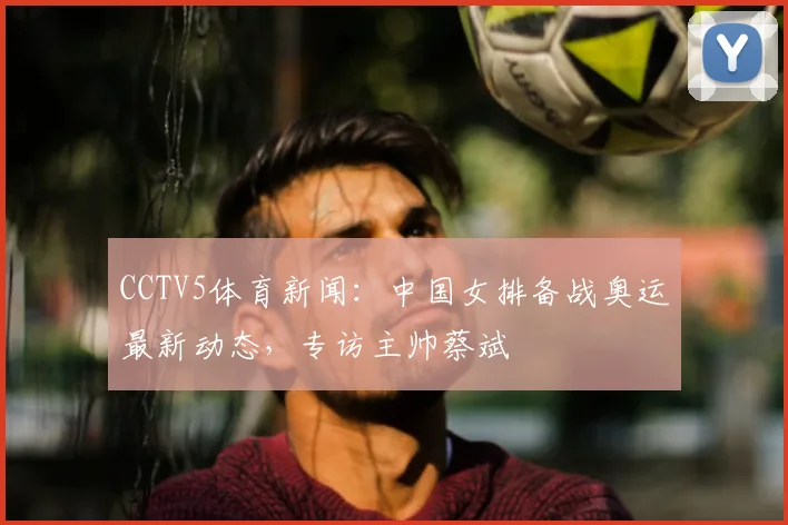 CCTV5体育新闻：中国女排备战奥运最新动态，专访主帅蔡斌