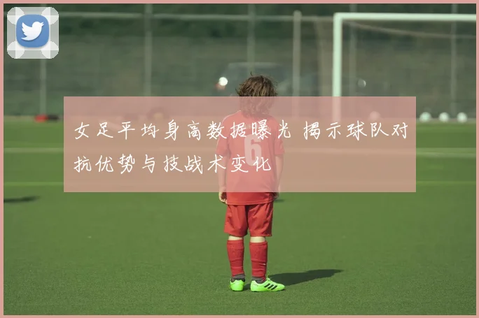 女足平均身高数据曝光 揭示球队对抗优势与技战术变化