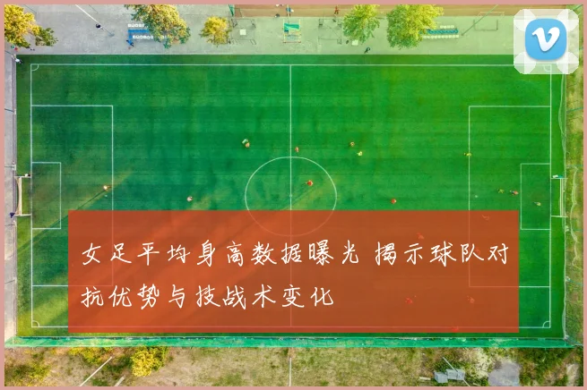 女足平均身高数据曝光 揭示球队对抗优势与技战术变化